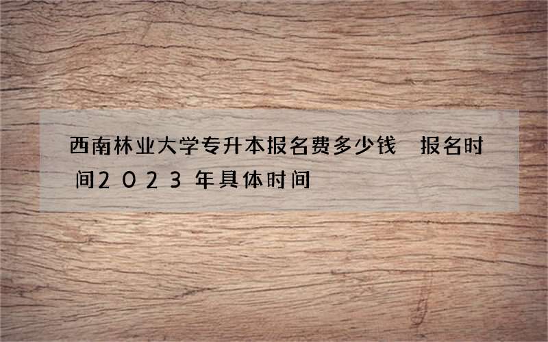 西南林业大学专升本报名费多少钱 报名时间2023年具体时间